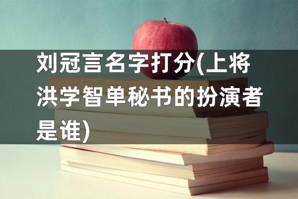 刘冠言名字打分(上将洪学智单秘书的扮演者是谁)